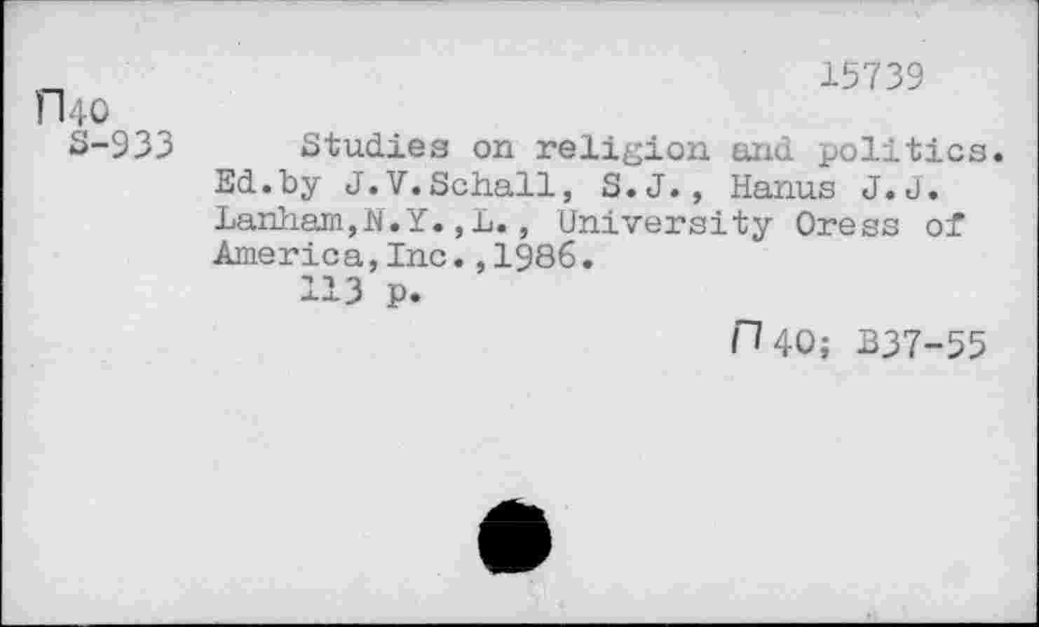 ﻿15739
fl 40
S-933 Studies on religion and politics. Ed.by J.V.Schall, S.J., Hanus J.J. Lanham,N.Y.,L., University Oress of America,Inc.,1986.
113 p.
H40; B37-55